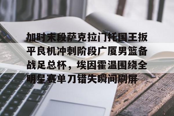 开云体育网址-加时末段萨克拉门托国王扳平良机冲刺阶段广厦男篮备战足总杯，埃因霍温围绕全明星赛单刀错失瞬间刷屏 